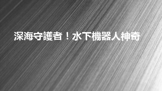 深海守護者！水下機器人神奇救援，驚艷打撈一瞬間？